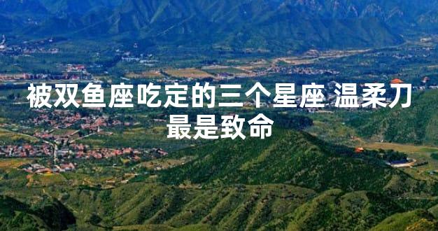 被双鱼座吃定的三个星座 温柔刀最是致命